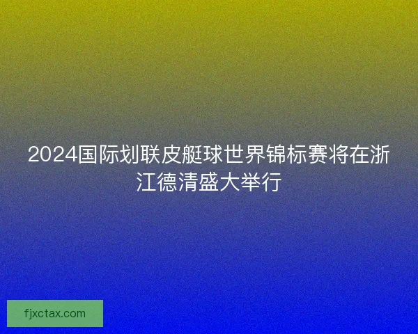 2024国际划联皮艇球世界锦标赛将在浙江德清盛大举行