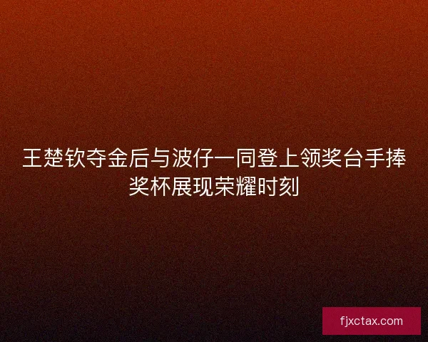 王楚钦夺金后与波仔一同登上领奖台手捧奖杯展现荣耀时刻