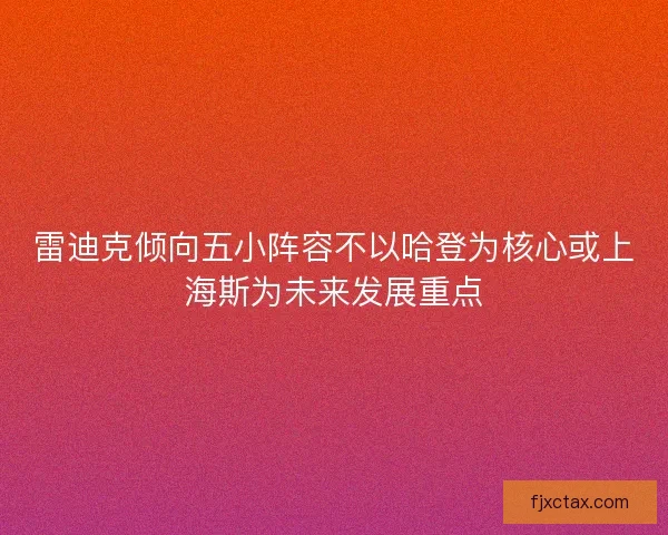 雷迪克倾向五小阵容不以哈登为核心或上海斯为未来发展重点