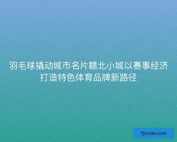 羽毛球撬动城市名片赣北小城以赛事经济打造特色体育品牌新路径